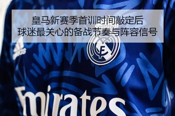 皇马新赛季首训时间敲定后 球迷最关心的备战节奏与阵容信号